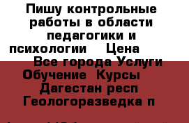 Пишу контрольные работы в области педагогики и психологии. › Цена ­ 300-650 - Все города Услуги » Обучение. Курсы   . Дагестан респ.,Геологоразведка п.